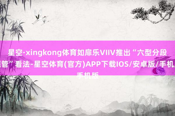 星空·xingkong体育如扉乐VIIV推出“六型分段照管”看法-星空体育(官方)APP下载IOS/安卓版/手机版