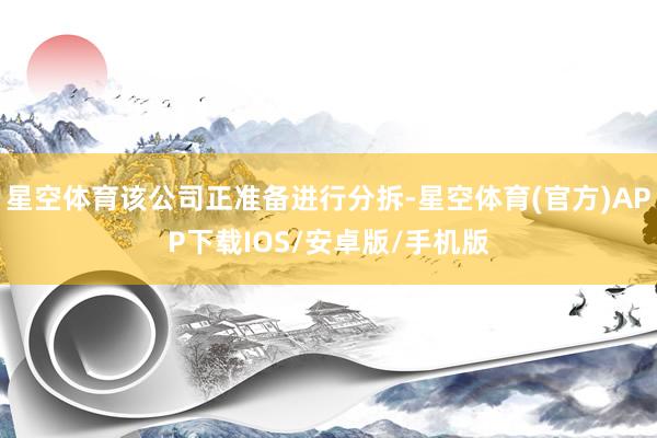 星空体育该公司正准备进行分拆-星空体育(官方)APP下载IOS/安卓版/手机版