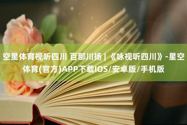 空星体育视听四川 百部川扬 | 《咏视听四川》-星空体育(官方)APP下载IOS/安卓版/手机版
