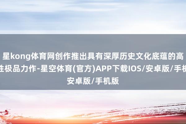 星kong体育网创作推出具有深厚历史文化底蕴的高品性极品力作-星空体育(官方)APP下载IOS/安卓版/手机版