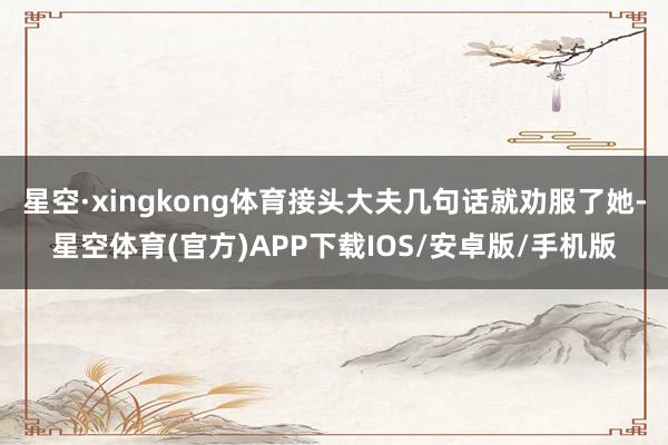 星空·xingkong体育接头大夫几句话就劝服了她-星空体育(官方)APP下载IOS/安卓版/手机版