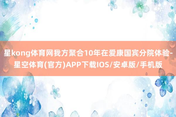 星kong体育网我方聚合10年在爱康国宾分院体验-星空体育(官方)APP下载IOS/安卓版/手机版