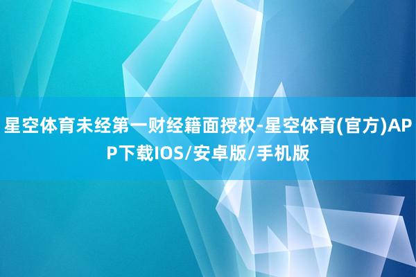星空体育未经第一财经籍面授权-星空体育(官方)APP下载IOS/安卓版/手机版