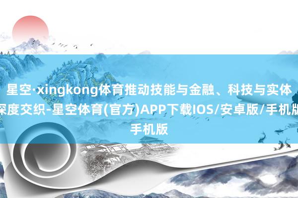 星空·xingkong体育推动技能与金融、科技与实体深度交织-星空体育(官方)APP下载IOS/安卓版/手机版