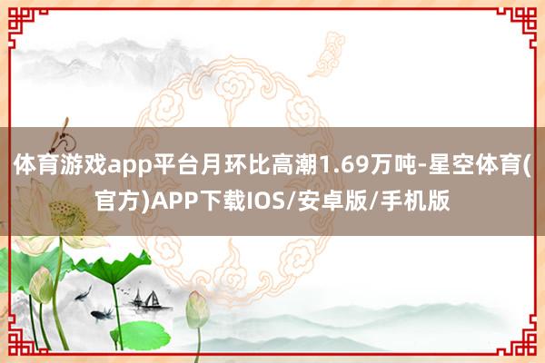 体育游戏app平台月环比高潮1.69万吨-星空体育(官方)APP下载IOS/安卓版/手机版