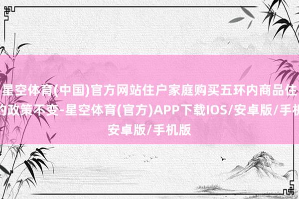 星空体育(中国)官方网站住户家庭购买五环内商品住房的政策不变-星空体育(官方)APP下载IOS/安卓版/手机版