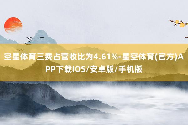 空星体育三费占营收比为4.61%-星空体育(官方)APP下载IOS/安卓版/手机版
