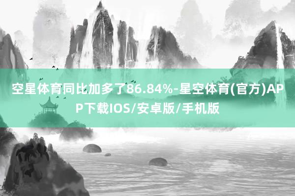 空星体育同比加多了86.84%-星空体育(官方)APP下载IOS/安卓版/手机版