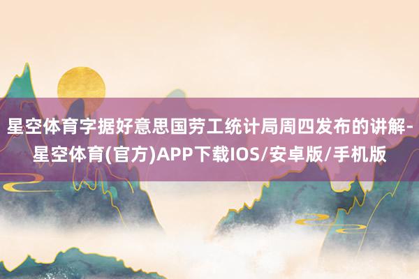 星空体育　　字据好意思国劳工统计局周四发布的讲解-星空体育(官方)APP下载IOS/安卓版/手机版