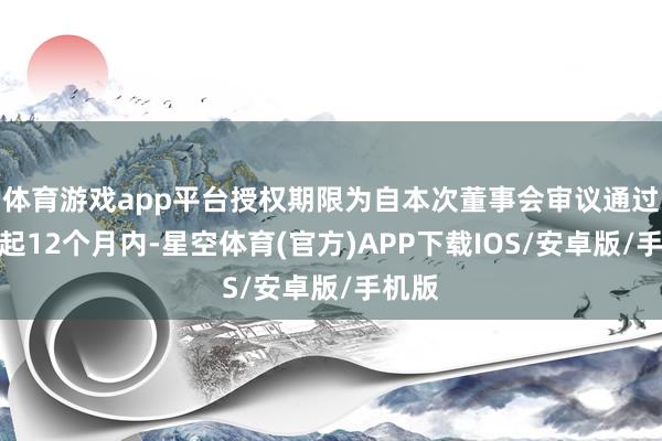 体育游戏app平台授权期限为自本次董事会审议通过之日起12个月内-星空体育(官方)APP下载IOS/安卓版/手机版