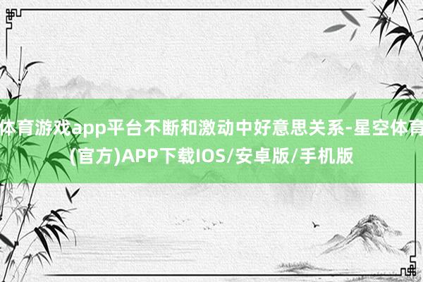 体育游戏app平台不断和激动中好意思关系-星空体育(官方)APP下载IOS/安卓版/手机版