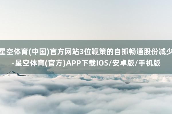 星空体育(中国)官方网站3位鞭策的自抓畅通股份减少-星空体育(官方)APP下载IOS/安卓版/手机版