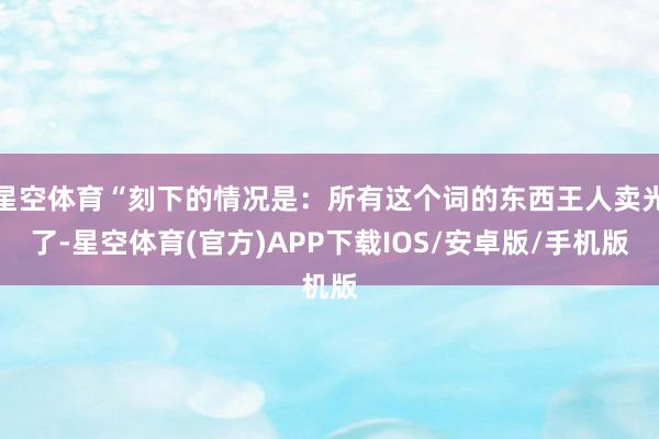 星空体育“刻下的情况是：所有这个词的东西王人卖光了-星空体育(官方)APP下载IOS/安卓版/手机版