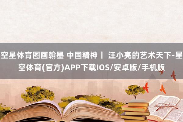 空星体育图画翰墨 中国精神丨 汪小亮的艺术天下-星空体育(官方)APP下载IOS/安卓版/手机版