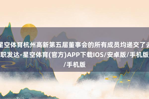 星空体育杭州高新第五届董事会的所有成员均递交了去职发达-星空体育(官方)APP下载IOS/安卓版/手机版