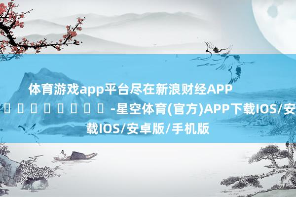 体育游戏app平台尽在新浪财经APP            													-星空体育(官方)APP下载IOS/安卓版/手机版