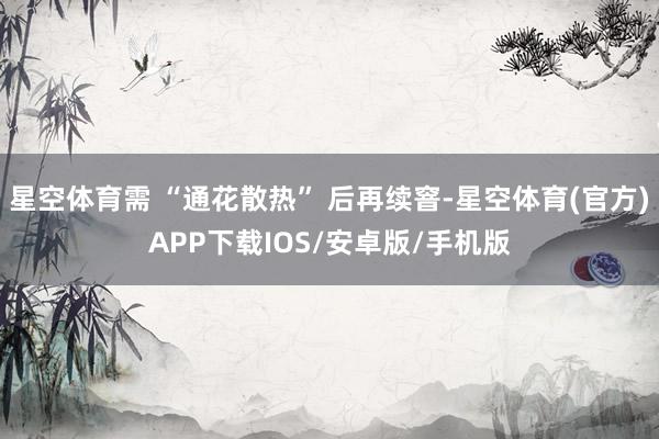 星空体育需 “通花散热” 后再续窨-星空体育(官方)APP下载IOS/安卓版/手机版
