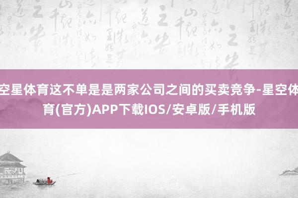 空星体育这不单是是两家公司之间的买卖竞争-星空体育(官方)APP下载IOS/安卓版/手机版