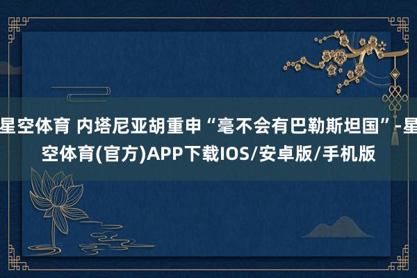 星空体育 内塔尼亚胡重申“毫不会有巴勒斯坦国”-星空体育(官方)APP下载IOS/安卓版/手机版