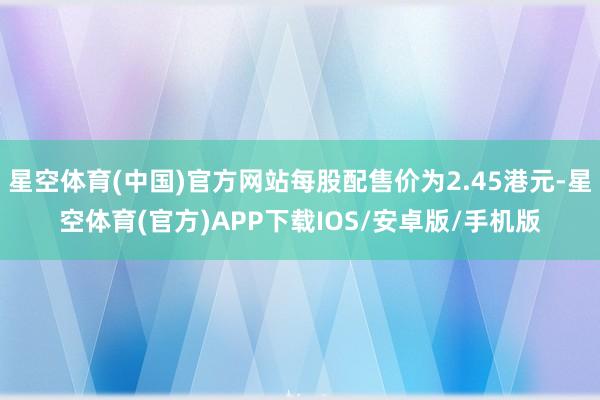 星空体育(中国)官方网站每股配售价为2.45港元-星空体育(官方)APP下载IOS/安卓版/手机版