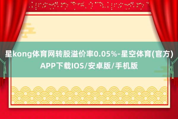 星kong体育网转股溢价率0.05%-星空体育(官方)APP下载IOS/安卓版/手机版