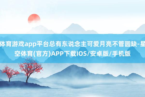 体育游戏app平台总有东说念主可爱月亮不管圆缺-星空体育(官方)APP下载IOS/安卓版/手机版