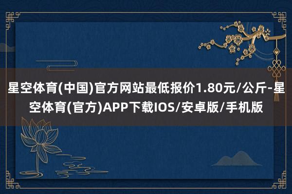 星空体育(中国)官方网站最低报价1.80元/公斤-星空体育(官方)APP下载IOS/安卓版/手机版