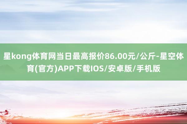 星kong体育网当日最高报价86.00元/公斤-星空体育(官方)APP下载IOS/安卓版/手机版