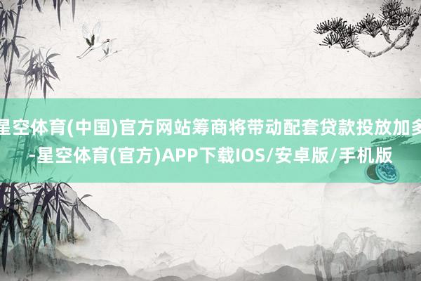 星空体育(中国)官方网站筹商将带动配套贷款投放加多-星空体育(官方)APP下载IOS/安卓版/手机版