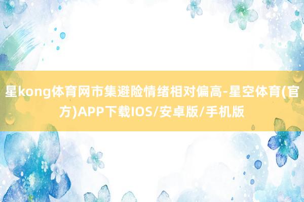 星kong体育网市集避险情绪相对偏高-星空体育(官方)APP下载IOS/安卓版/手机版