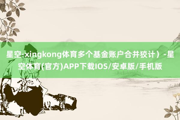 星空·xingkong体育多个基金账户合并狡计）-星空体育(官方)APP下载IOS/安卓版/手机版