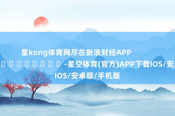 星kong体育网尽在新浪财经APP            													-星空体育(官方)APP下载IOS/安卓版/手机版