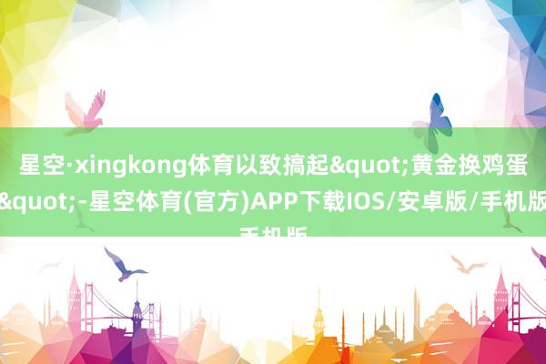 星空·xingkong体育以致搞起"黄金换鸡蛋"-星空体育(官方)APP下载IOS/安卓版/手机版