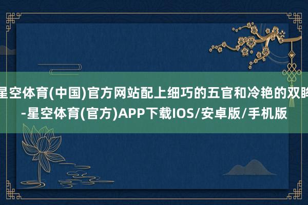 星空体育(中国)官方网站配上细巧的五官和冷艳的双眸-星空体育(官方)APP下载IOS/安卓版/手机版