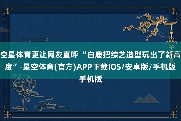 空星体育更让网友直呼 “白鹿把综艺造型玩出了新高度”-星空体育(官方)APP下载IOS/安卓版/手机版