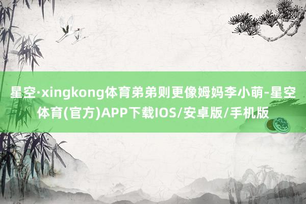 星空·xingkong体育弟弟则更像姆妈李小萌-星空体育(官方)APP下载IOS/安卓版/手机版