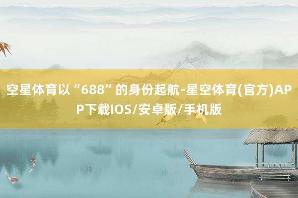 空星体育以“688”的身份起航-星空体育(官方)APP下载IOS/安卓版/手机版
