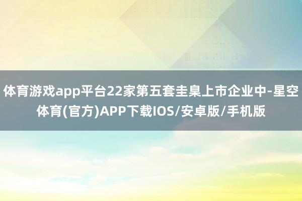 体育游戏app平台22家第五套圭臬上市企业中-星空体育(官方)APP下载IOS/安卓版/手机版