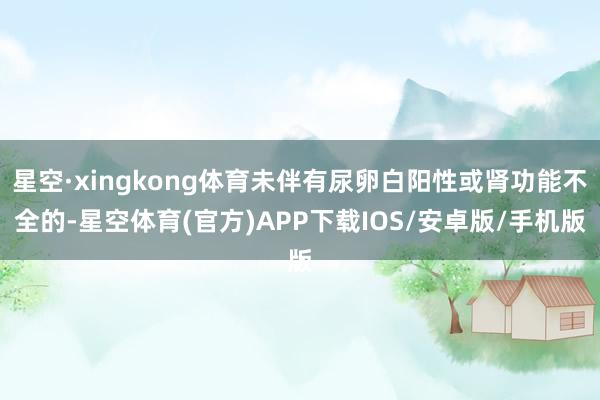 星空·xingkong体育未伴有尿卵白阳性或肾功能不全的-星空体育(官方)APP下载IOS/安卓版/手机版