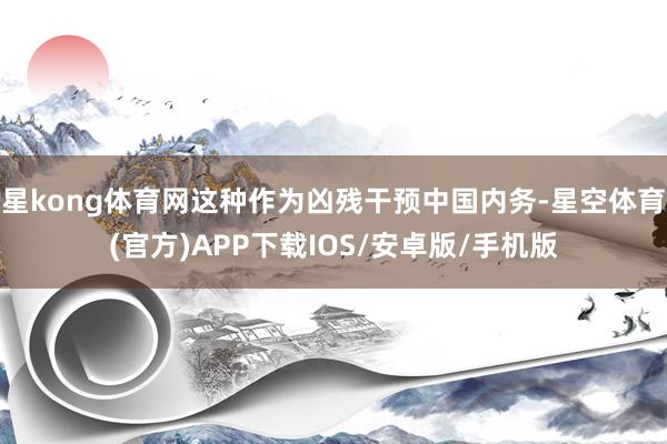 星kong体育网这种作为凶残干预中国内务-星空体育(官方)APP下载IOS/安卓版/手机版