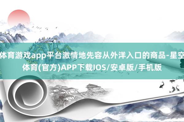 体育游戏app平台激情地先容从外洋入口的商品-星空体育(官方)APP下载IOS/安卓版/手机版