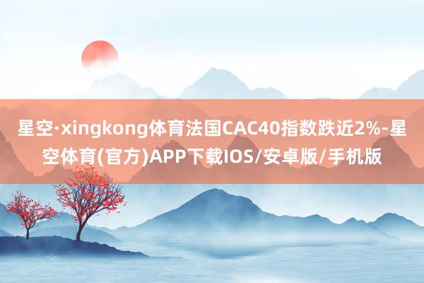 星空·xingkong体育法国CAC40指数跌近2%-星空体育(官方)APP下载IOS/安卓版/手机版