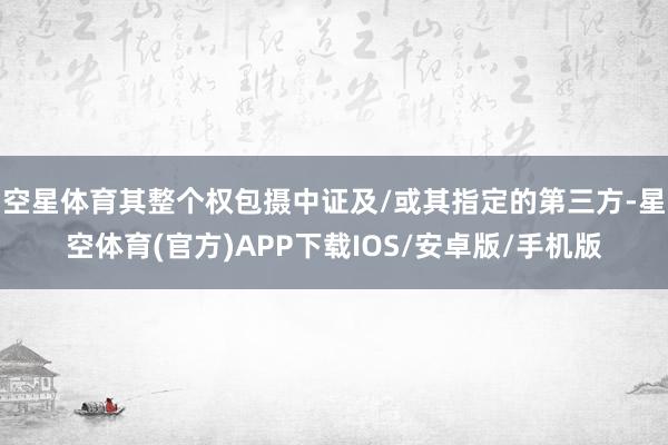 空星体育其整个权包摄中证及/或其指定的第三方-星空体育(官方)APP下载IOS/安卓版/手机版