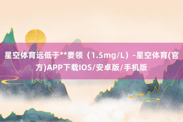 星空体育远低于**要领（1.5mg/L）-星空体育(官方)APP下载IOS/安卓版/手机版