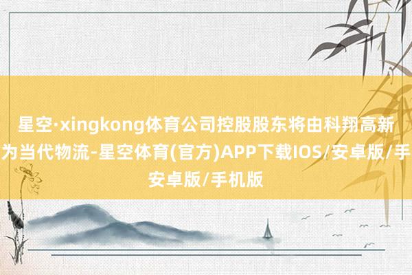 星空·xingkong体育公司控股股东将由科翔高新变更为当代物流-星空体育(官方)APP下载IOS/安卓版/手机版