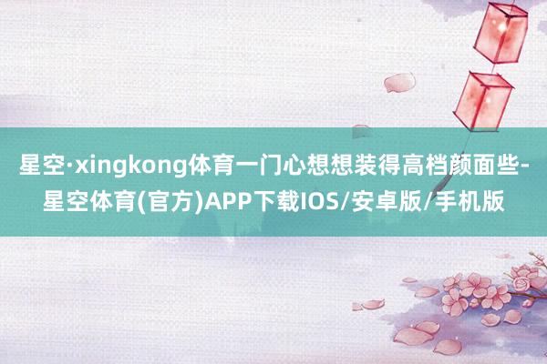 星空·xingkong体育一门心想想装得高档颜面些-星空体育(官方)APP下载IOS/安卓版/手机版