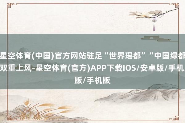 星空体育(中国)官方网站驻足“世界瑶都”“中国绿都”双重上风-星空体育(官方)APP下载IOS/安卓版/手机版
