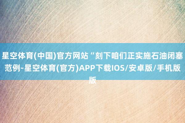 星空体育(中国)官方网站　　“刻下咱们正实施石油闭塞范例-星空体育(官方)APP下载IOS/安卓版/手机版