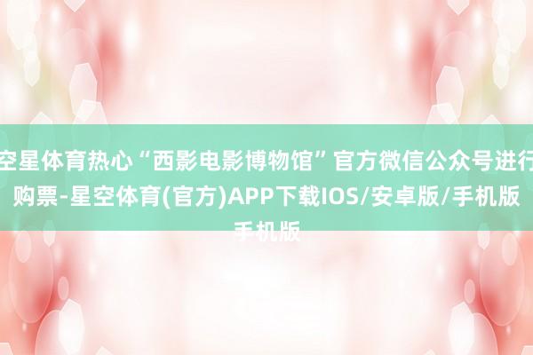 空星体育热心“西影电影博物馆”官方微信公众号进行购票-星空体育(官方)APP下载IOS/安卓版/手机版