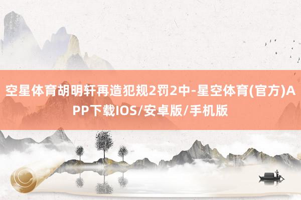 空星体育胡明轩再造犯规2罚2中-星空体育(官方)APP下载IOS/安卓版/手机版